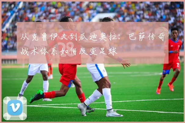 从克鲁伊夫到瓜迪奥拉:巴萨传奇战术体系如何改变足球