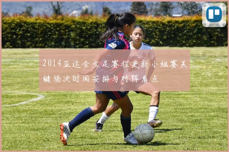 2014亚运会女足赛程更新小组赛关键场次时间安排与对阵看点