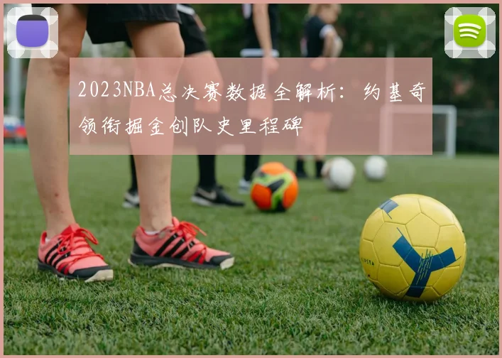 2023NBA总决赛数据全解析：约基奇领衔掘金创队史里程碑