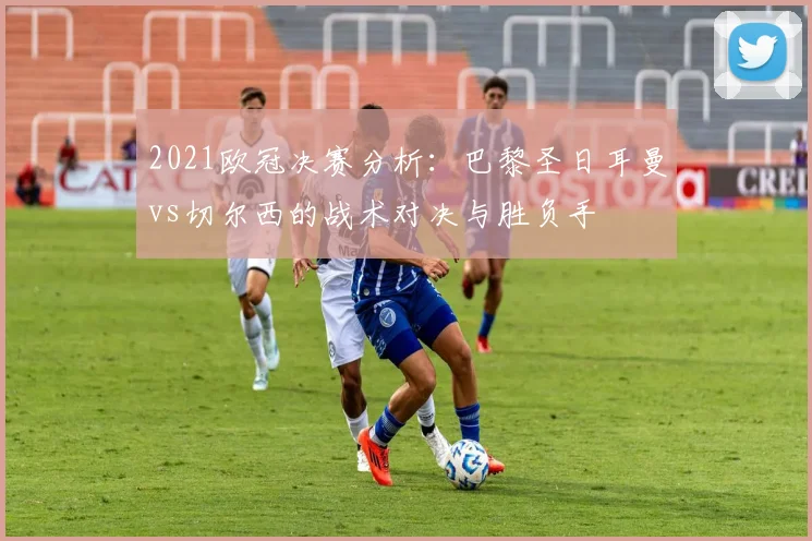 2021欧冠决赛分析：巴黎圣日耳曼vs切尔西的战术对决与胜负手