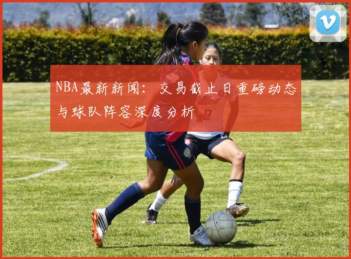 NBA最新新闻：交易截止日重磅动态与球队阵容深度分析