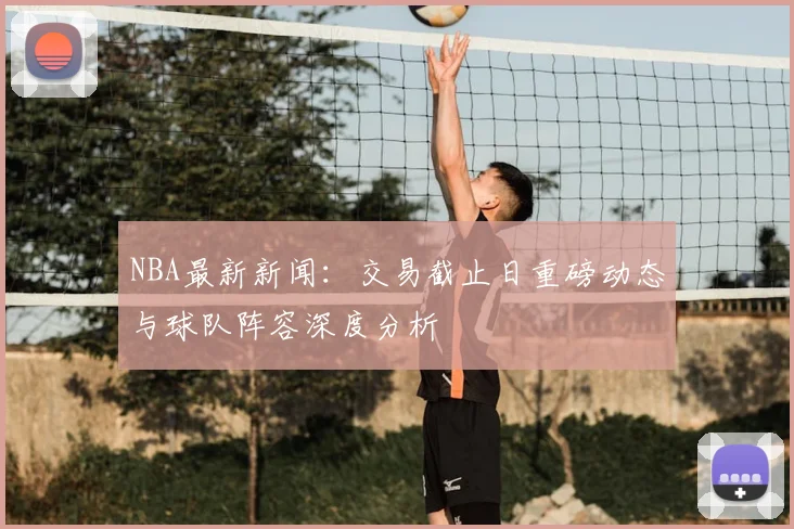 NBA最新新闻：交易截止日重磅动态与球队阵容深度分析