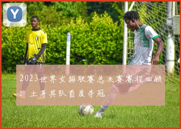 2023世界女排联赛总决赛赛程回顾：土耳其队首度夺冠