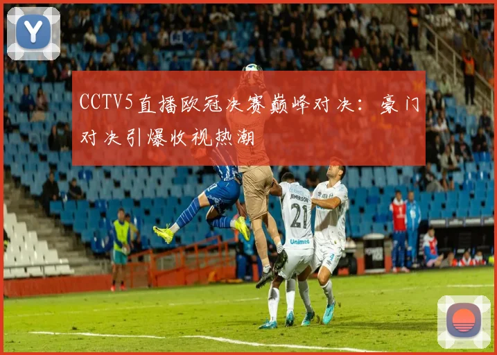 CCTV5直播欧冠决赛巅峰对决：豪门对决引爆收视热潮