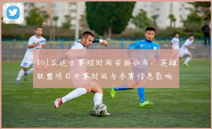 lol亚运会赛程时间安排公布，英雄联盟项目开赛时间与参赛信息影响解析